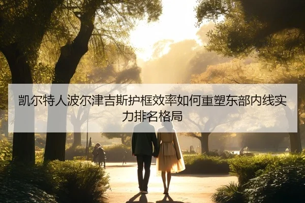 凯尔特人波尔津吉斯护框效率如何重塑东部内线实力排名格局