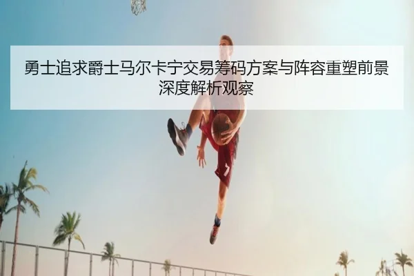 勇士追求爵士马尔卡宁交易筹码方案与阵容重塑前景深度解析观察