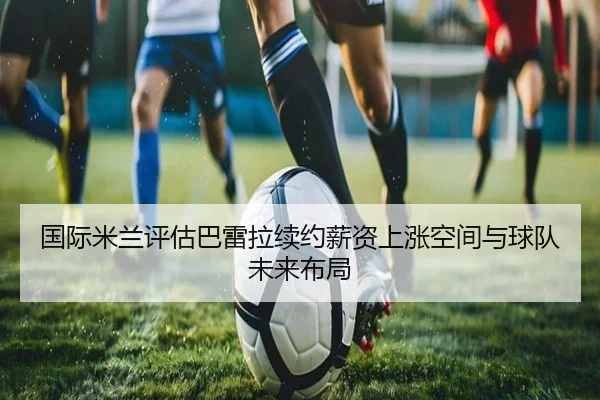 国际米兰评估巴雷拉续约薪资上涨空间与球队未来布局（kaiyun）